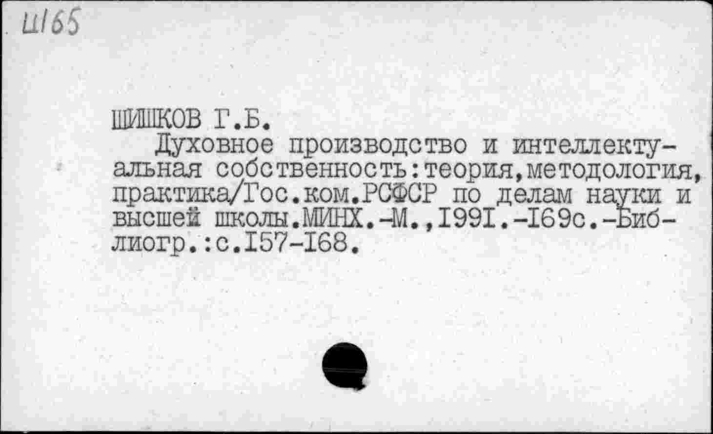 ﻿1116$
ШИШКОВ Г.Б.
Духовное производство и интеллектуальная собственность:теория,методология, практика/Гос. ком. РСФСР по делам науки и высшей школы. МИНХ.-М., 1991. -169с.-Биб-лиогр.:с.157-168.